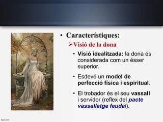 • Característiques:
Visió de la dona
• Visió idealitzada: la dona és
considerada com un ésser
superior.
• Esdevé un model de
perfecció física i espiritual.
• El trobador és el seu vassall
i servidor (reflex del pacte
vassallatge feudal).
 