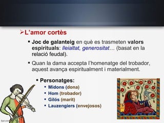 L’amor cortès
 Joc de galanteig en què es trasmeten valors
espirituals: lleialtat, generositat… (basat en la
relació feudal).
 Quan la dama accepta l’homenatge del trobador,
aquest avança espiritualment i materialment.
 Personatges:
 Midons (dona)
 Hom (trobador)
 Gilós (marit)
 Lauzengiers (envejosos)
 