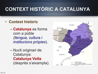 • Context històric
– Catalunya es forma
com a poble
(llengua, cultura i
institucions pròpies).
– Nucli originari de
Catalunya:
Catalunya Vella
(després s’eixampla).
CONTEXT HISTÒRIC A CATALUNYA
 