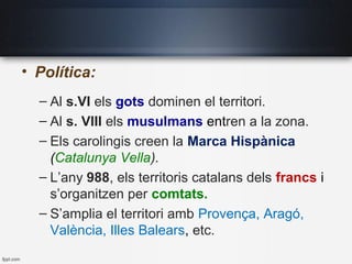 • Política:
– Al s.VI els gots dominen el territori.
– Al s. VIII els musulmans entren a la zona.
– Els carolingis creen la Marca Hispànica
(Catalunya Vella).
– L’any 988, els territoris catalans dels francs i
s’organitzen per comtats.
– S’amplia el territori amb Provença, Aragó,
València, Illes Balears, etc.
 
