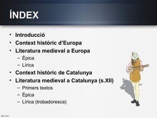 ÍNDEX
• Introducció
• Context històric d’Europa
• Literatura medieval a Europa
– Èpica
– Lírica
• Context històric de Catalunya
• Literatura medieval a Catalunya (s.XII)
– Primers textos
– Èpica
– Lírica (trobadoresca)
 