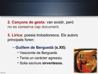 2. Cançons de gesta: van existir, però
no es conserva cap document.
3. Lírica: poesia trobadoresca. Els autors
principals foren:
– Guillem de Berguedà (s.XII):
• Vescomte de Berguedà.
• Tenia un caràcter agressiu.
• Solia escriure sirventesos.
 