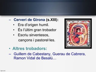 – Cerverí de Girona (s.XIII):
• Era d’origen humil.
• És l’últim gran trobador
• Escriu sirventesos,
cançons i pastorel·les.
• Altres trobadors:
– Guillem de Cabestany, Guerau de Cabrera,
Ramon Vidal de Besalú…
 