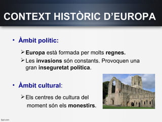 CONTEXT HISTÒRIC D’EUROPA
• Àmbit polític:
Europa està formada per molts regnes.
Les invasions són constants. Provoquen una
gran inseguretat política.
• Àmbit cultural:
Els centres de cultura del
moment són els monestirs.
 