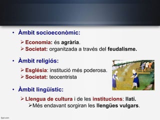 • Àmbit socioeconòmic:
Economia: és agrària.
Societat: organitzada a través del feudalisme.
• Àmbit religiós:
Església: institució més poderosa.
Societat: teocentrista
• Àmbit lingüístic:
Llengua de cultura i de les institucions: llatí.
Més endavant sorgiran les llengües vulgars.
 