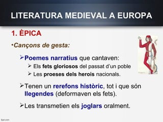LITERATURA MEDIEVAL A EUROPA
1. ÈPICA
•Cançons de gesta:
Poemes narratius que cantaven:
 Els fets gloriosos del passat d’un poble
 Les proeses dels herois nacionals.
Tenen un rerefons històric, tot i que són
llegendes (deformaven els fets).
Les transmetien els joglars oralment.
 