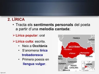 2. LÍRICA
• Tracta els sentiments personals del poeta
a partir d’una melodia cantada:
Lírica popular: oral
Lírica culta: escrita.
• Neix a Occitània
• S’anomena lírica
trobadoresca
• Primera poesia en
llengua vulgar.
 