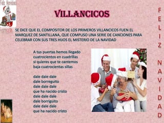 VILLANCICOS
SE DICE QUE EL COMPOSITOR DE LOS PRIMEROS VILLANCICOS FUEN EL
MARQUEZ DE SANTILLANA, QUE COMPUSO UNA SERIE DE CANCIONES PARA
CELEBRAR CON SUS TRES HIJOS EL MISTERIO DE LA NAVIDAD

        A tus puertas hemos llegado
        cuatrocientos en cuadrillas
        si quieres que te cantemos
        baja cuatrocientas sillas

        dale dale dale
        dale borreguito
        dale dale dale
        que ha nacido cristo
        dale dale dale
        dale borriguito
        dale dale dale
        que ha nacido cristo
 