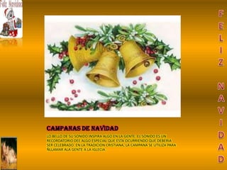 CAMPANAS DE NAVIDAD
LO BELLO DE SU SONIDO INSPIRA ALGO EN LA GENTE. EL SONIDO ES UN
RECORDATORIO DEE ALGO ESPECIAL QUE ESTA OCURRIENDO QUE DEBERIA
SER CELEBRADO. EN LA TRADICION CRISTIANA, LA CAMPANA SE UTILIZA PARA
ÑLLAMAR ALA GENTE A LA IGLECIA.
 