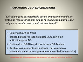 TRATAMIENTO DE LA EXACERBACIONES:
“Episodio agudo caracterizado por un empeoramiento de los
síntomas respiratorios más allá de la variabilidad diaria y que
obliga a un cambio en la medicación habitual.”
Iniciativa global para la enfermedad pulmonar obstructiva cronica 2011; Med Clin N Am 95 (2011) 1125–1141
 Oxigeno (SaO2 88-92%)
 Broncodilatadores (agonista beta-2 AC con o sin
anticolinérgicos AC)
 Corticoides ( 30-40 mg de prednisona 10-14 días)
 Antibióticos (aumento de la disnea, del volumen o
purulencia del esputo o que requiera ventilación mecánica)
 