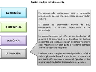 Cuatro medios principalmente:



 LA RELIGIÓN:          Era considerada fundamental para el desarrollo
                       armónico del cuerpo y fue practicada con particular
                       esmero.

                       El Estado se preocupaba mucho de ella,
LA LITERATURA:         concediendo la máxima importancia a su
                       aprendizaje.

                       La formación moral del niño; se acostumbraban al
                       respeto a la autoridad, a la disciplina, les hacían
 LA MÚSICA:            resistentes a la fatiga, prestaban elegancia y donaire
                       a sus movimientos y eran parte a realizar la perfecta
                       armonía de cuerpo y espíritu.

LA GIMNASIA:           La danza era el complemento obligado de la música
                       y de la gimnasia. Entre los atenienses, la danza era
                       una institución nacional y como tal figuraba en los
                       programas de todas las fiestas religiosas y civiles.
 