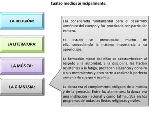 Cuatro medios principalmente:



 LA RELIGIÓN:          Era considerada fundamental para el desarrollo
                       armónico del cuerpo y fue practicada con particular
                       esmero.

                       El    Estado   se   preocupaba  mucho     de
LA LITERATURA:         ella, concediendo la máxima importancia a su
                       aprendizaje.

                       La formación moral del niño; se acostumbraban al
                       respeto a la autoridad, a la disciplina, les hacían
 LA MÚSICA:            resistentes a la fatiga, prestaban elegancia y donaire
                       a sus movimientos y eran parte a realizar la perfecta
                       armonía de cuerpo y espíritu.

LA GIMNASIA:           La danza era el complemento obligado de la música
                       y de la gimnasia. Entre los atenienses, la danza era
                       una institución nacional y como tal figuraba en los
                       programas de todas las fiestas religiosas y civiles.
 