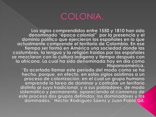 COLONIA.Los siglos comprendidos entre 1550 y 1810 han sido denominado “época colonial”  por la presencia y el dominio político que ejercieron los españoles en lo que actualmente comprende el territorio de Colombia. En ese tiempo ser formó en América una sociedad donde las costumbres, la lengua y la religión traídas por los españoles se mezclaron con la cultura indígena y tiempo después con la africana. La cual ha sido denominada hoy en día como Hispanoamérica.“Es acertado llamar este período del modo como se ha hecho, porque, en efecto, en estos siglos asistimos a un proceso de colonización, en el cual un grupo humano emprende la tarea de dominar y controlar un territorio distinto al suyo tradicional, y a sus pobladores, de modo sistemático y permanente, apareciendo al comienzo de este proceso dos grupos definidos: los dominadores y los dominados.” Héctor Rodríguez Sáenz y Juan Pablo Gil.