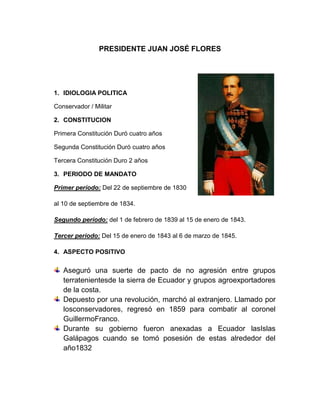 PRESIDENTE JUAN JOSÉ FLORES
1. IDIOLOGIA POLITICA
Conservador / Militar
2. CONSTITUCION
Primera Constitución Duró cuatro años
Segunda Constitución Duró cuatro años
Tercera Constitución Duro 2 años
3. PERIODO DE MANDATO
Primer período: Del 22 de septiembre de 1830
al 10 de septiembre de 1834.
Segundo período: del 1 de febrero de 1839 al 15 de enero de 1843.
Tercer período: Del 15 de enero de 1843 al 6 de marzo de 1845.
4. ASPECTO POSITIVO
Aseguró una suerte de pacto de no agresión entre grupos
terratenientesde la sierra de Ecuador y grupos agroexportadores
de la costa.
Depuesto por una revolución, marchó al extranjero. Llamado por
losconservadores, regresó en 1859 para combatir al coronel
GuillermoFranco.
Durante su gobierno fueron anexadas a Ecuador lasIslas
Galápagos cuando se tomó posesión de estas alrededor del
año1832