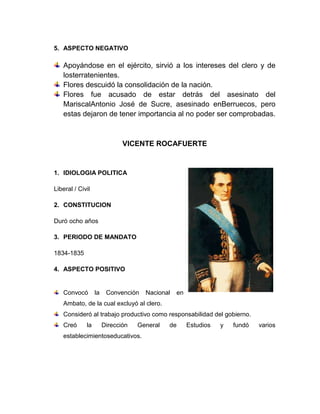 5. ASPECTO NEGATIVO
Apoyándose en el ejército, sirvió a los intereses del clero y de
losterratenientes.
Flores descuidó la consolidación de la nación.
Flores fue acusado de estar detrás del asesinato del
MariscalAntonio José de Sucre, asesinado enBerruecos, pero
estas dejaron de tener importancia al no poder ser comprobadas.
VICENTE ROCAFUERTE
1. IDIOLOGIA POLITICA
Liberal / Civil
2. CONSTITUCION
Duró ocho años
3. PERIODO DE MANDATO
1834-1835
4. ASPECTO POSITIVO
Convocó la Convención Nacional en
Ambato, de la cual excluyó al clero.
Consideró al trabajo productivo como responsabilidad del gobierno.
Creó la Dirección General de Estudios y fundó varios
establecimientoseducativos.
