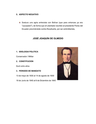 5. ASPECTO NEGATIVO
Sostuvo una agria entrevista con Bolívar (que para entonces ya era
"usurpador"), de forma que el Libertador escribió al presidente Flores del
Ecuador previniéndole contra Rocafuerte, por ser antimilitarista.
JOSÉ JOAQUÍN DE OLMEDO
1. IDIOLOGIA POLITICA
Conservador / Militar
2. CONSTITUCION
Duró ocho años
3. PERIODO DE MANDATO
13 de mayo de 1830 al 14 de agosto de 1830
18 de Junio de 1845 al 8 de Diciembre de 1845