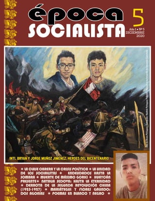 5
Año 1 • Nº 5
DICIEMBRE
2020
época
época
SOCIALISTA
Óleo
de
Bruno
Portuguez
/
Fotografía:
Vladimir
Portuguez
Palacios
/
Basado
en
la
fotografía
de
Sebastián
Castañeda
W LACLASEOBRERAYLACRISISPOLÍTICAW LAUNIDAD
DE LOS SOCIALISTAS W ENDEUDADOS HASTA LA
SOMBRA W MUERTE DE MÁXIMO GORKI W HUAYCÁN
PRESENTEW NATALIA SEDOVA: HASTA LA ETERNIDAD
W DERROTA DE LA SEGUNDA REVOLUCIÓN CHINA
(1925-1927) W MARIÁTEGUI Y FLORES GALINDO:
DOS AGONÍAS W POEMAS EN BLANCO Y NEGRO W
INTI, BRYAN Y JORGE MUÑOZ JIMÉNEZ, HEROES DEL BICENTENARIO
INTI, BRYAN Y JORGE MUÑOZ JIMÉNEZ, HEROES DEL BICENTENARIO
 