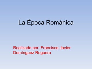 La Época Románica Realizado por: Francisco Javier Domínguez Reguera 