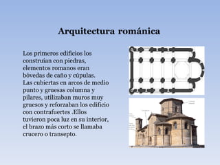 Arquitectura   románica Los primeros edificios los construían con piedras, elementos romanos eran bóvedas de caño y cúpulas. Las cubiertas en arcos de medio punto y gruesas columna y pilares, utilizaban muros muy gruesos y reforzaban los edificio con contrafuertes .Ellos tuvieron poca luz en su interior, el brazo más corto se llamaba crucero o transepto . 