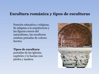 Escultura románica y tipos de esculturas   Función educativa y religiosa. Se adaptan a la arquitectura y las figuras crecen del naturalismo, las esculturas estaban pintadas de colores fuertes  Tipos de escultura : portadas de las iglesias, capiteles y lo hacían con piedra y madera. 