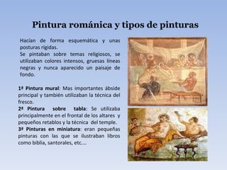 Pintura románica y tipos de pinturas Hacían de forma esquemática y unas posturas rígidas. Se pintaban sobre temas religiosos, se utilizaban colores intensos, gruesas líneas negras y nunca aparecido un paisaje de fondo. 1ª Pintura mural : Mas importantes ábside principal y también utilizaban la técnica del fresco. 2ª Pintura  sobre  tabla : Se utilizaba principalmente en el frontal de los altares  y pequeños retablos y la técnica  del temple. 3ª Pinturas en miniatura : eran pequeñas pinturas con las que se ilustraban libros como biblia, santorales, etc.… 
