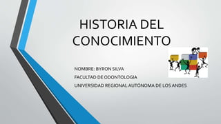 HISTORIA DEL
CONOCIMIENTO
NOMBRE: BYRON SILVA
FACULTAD DE ODONTOLOGIA
UNIVERSIDAD REGIONAL AUTÓNOMA DE LOS ANDES
 