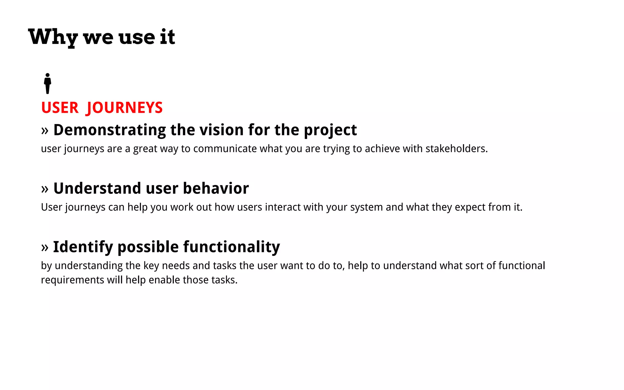 Why we use it
USER JOURNEYS
» Demonstrating the vision for the project
user journeys are a great way to communicate what you are trying to achieve with stakeholders.
» Understand user behavior
User journeys can help you work out how users interact with your system and what they expect from it.
» Identify possible functionality
by understanding the key needs and tasks the user want to do to, help to understand what sort of functional
requirements will help enable those tasks.
 