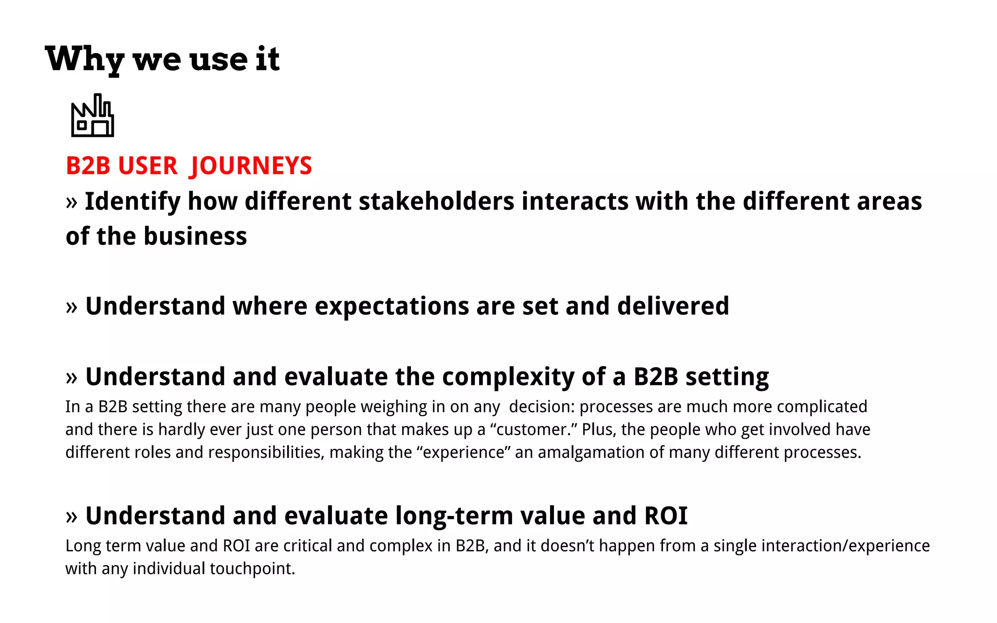 Why we use it
B2B USER JOURNEYS
» Identify how different stakeholders interacts with the different areas
of the business
» Understand where expectations are set and delivered
» Understand and evaluate the complexity of a B2B setting
In a B2B setting there are many people weighing in on any decision: processes are much more complicated
and there is hardly ever just one person that makes up a “customer.” Plus, the people who get involved have
different roles and responsibilities, making the “experience” an amalgamation of many different processes.
» Understand and evaluate long-term value and ROI
Long term value and ROI are critical and complex in B2B, and it doesn’t happen from a single interaction/experience
with any individual touchpoint.
 