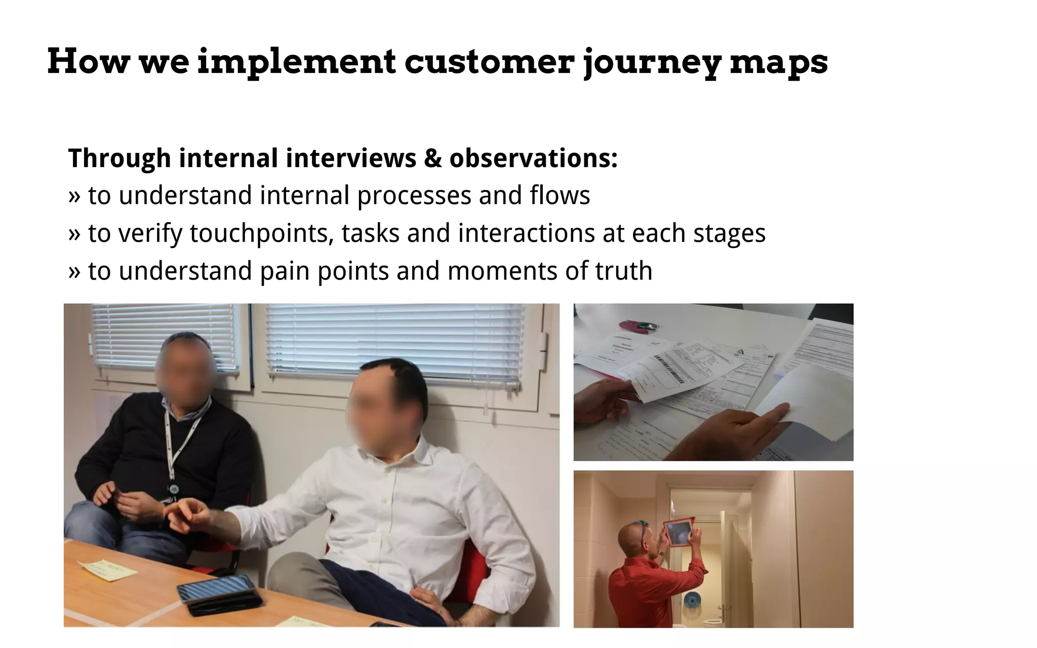 How we implement customer journey maps
Through internal interviews & observations:
» to understand internal processes and flows
» to verify touchpoints, tasks and interactions at each stages
» to understand pain points and moments of truth
 