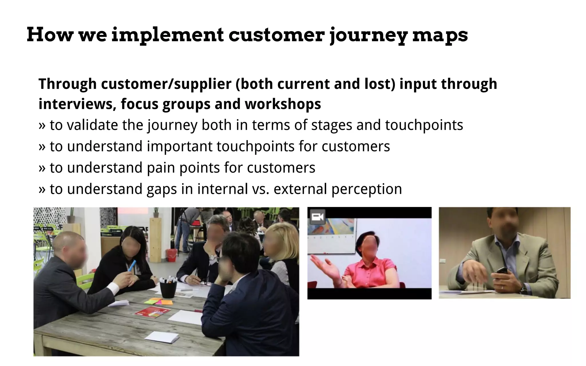 How we implement customer journey maps
Through customer/supplier (both current and lost) input through
interviews, focus groups and workshops
» to validate the journey both in terms of stages and touchpoints
» to understand important touchpoints for customers
» to understand pain points for customers
» to understand gaps in internal vs. external perception
 