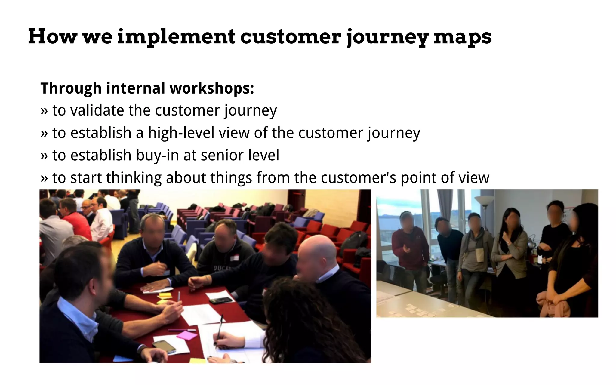 How we implement customer journey maps
Through internal workshops:
» to validate the customer journey
» to establish a high-level view of the customer journey
» to establish buy-in at senior level
» to start thinking about things from the customer's point of view
 