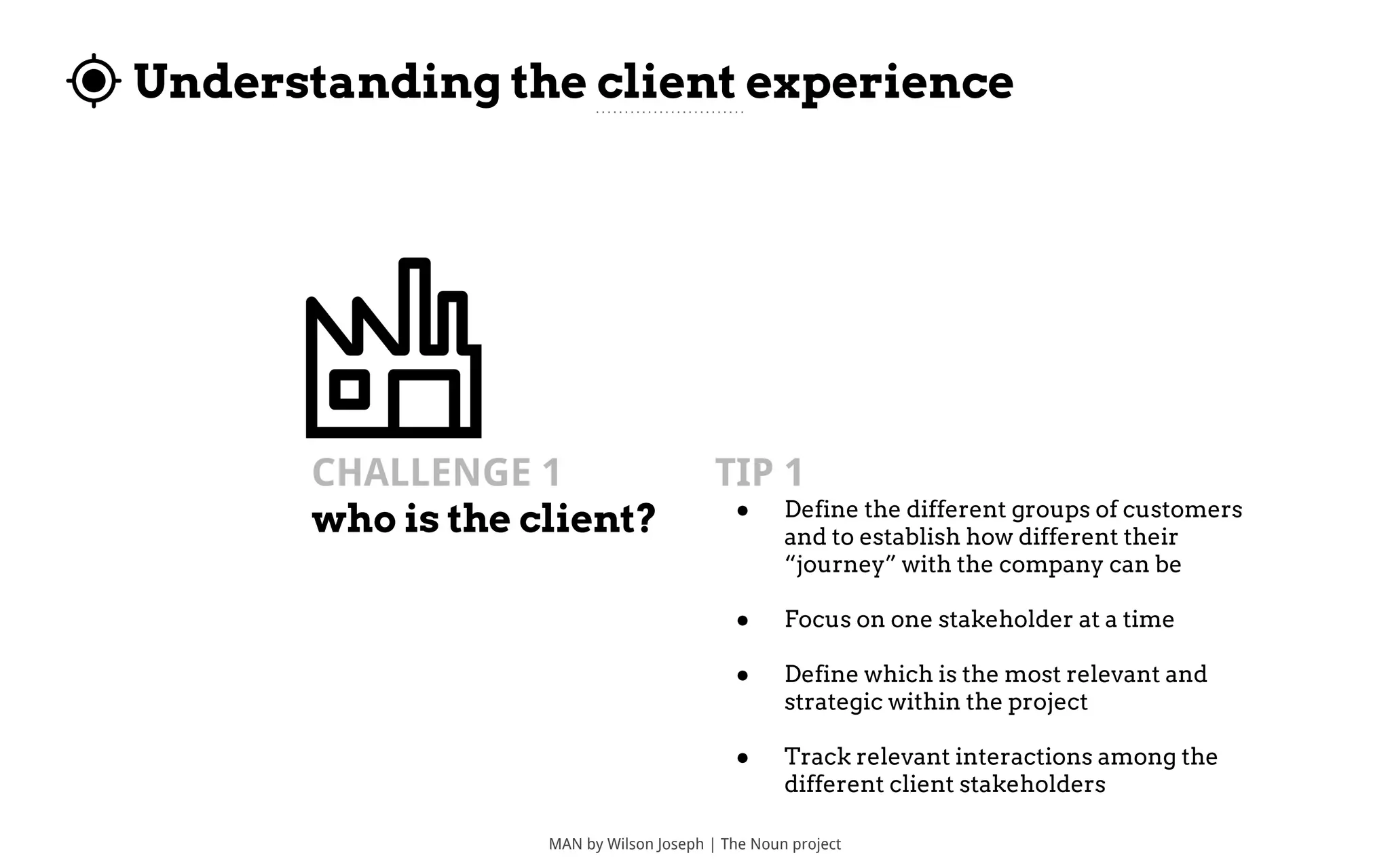 Understanding the client experience
MAN by Wilson Joseph | The Noun project
CHALLENGE 1
who is the client?
TIP 1
● Define the different groups of customers
and to establish how different their
“journey” with the company can be
● Focus on one stakeholder at a time
● Define which is the most relevant and
strategic within the project
● Track relevant interactions among the
different client stakeholders
 