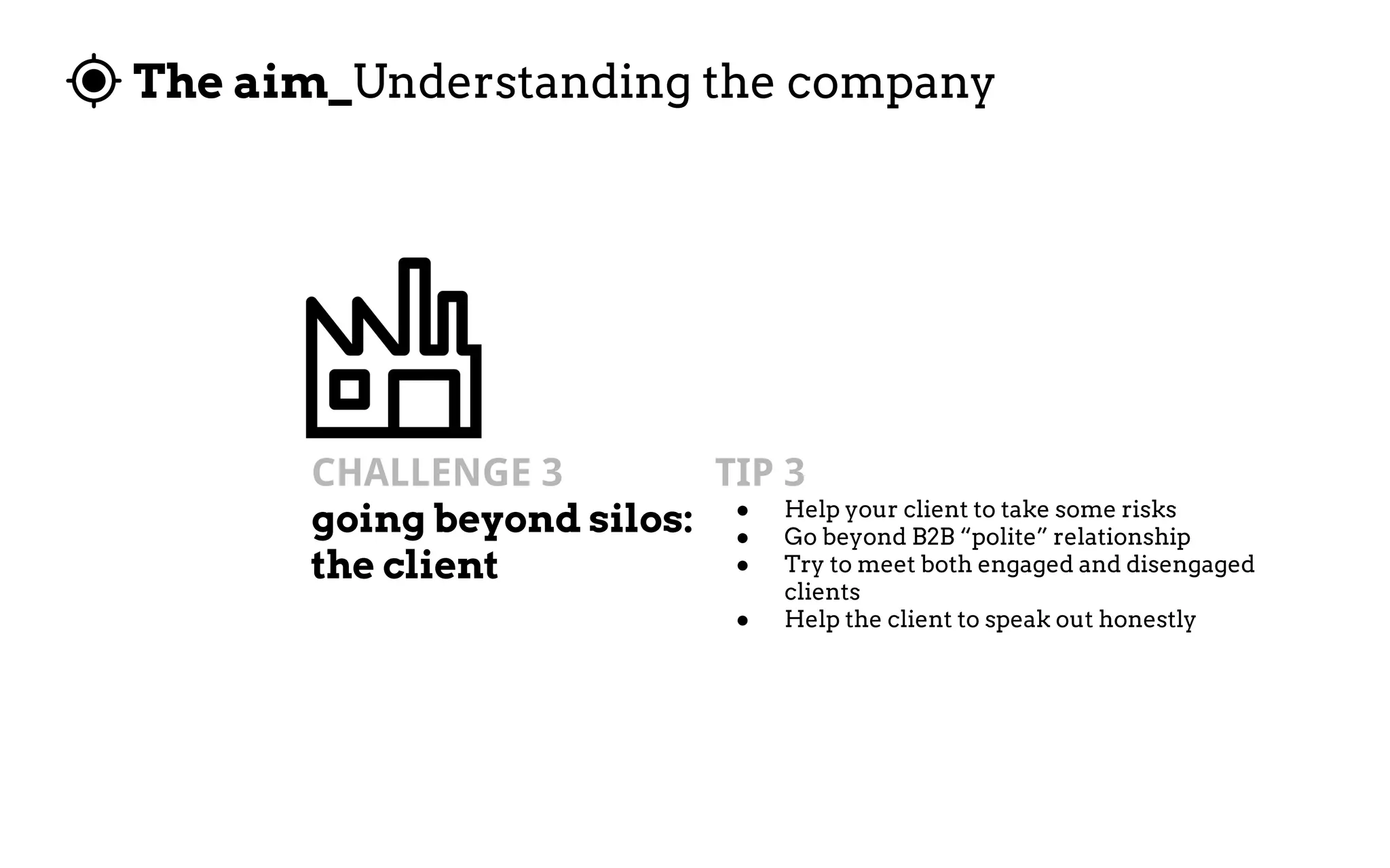The aim_Understanding the company
CHALLENGE 3
going beyond silos:
the client
TIP 3
● Help your client to take some risks
● Go beyond B2B “polite” relationship
● Try to meet both engaged and disengaged
clients
● Help the client to speak out honestly
 