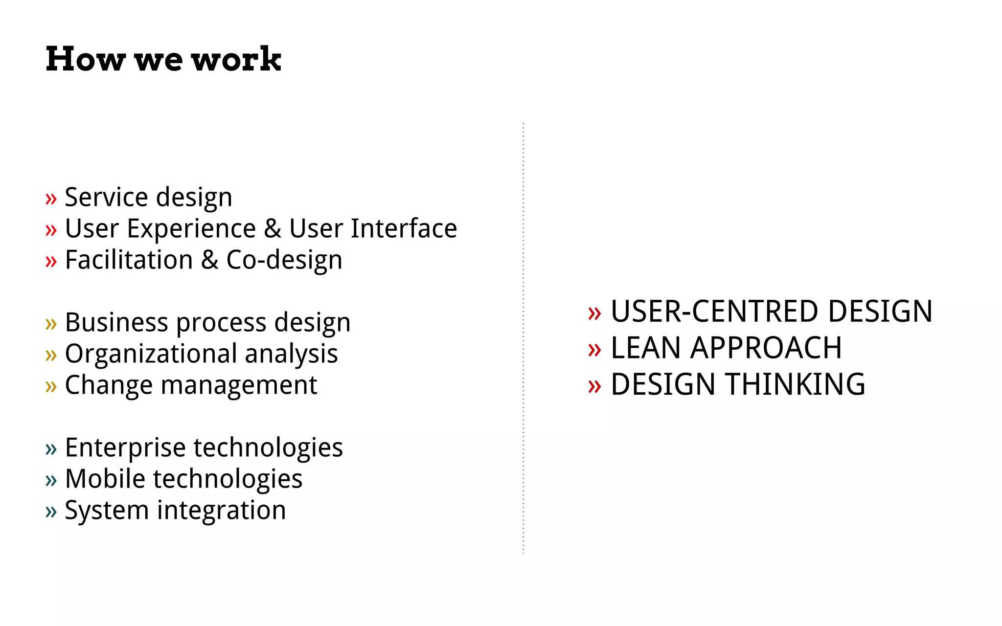 How we work
» USER-CENTRED DESIGN
» LEAN APPROACH
» DESIGN THINKING
» Service design
» User Experience & User Interface
» Facilitation & Co-design
» Business process design
» Organizational analysis
» Change management
» Enterprise technologies
» Mobile technologies
» System integration
 