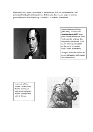 El reinado de Victoria trajo consigo el renacimiento de la doctrina evangélica, así
como cambios legales en los derechos de la mujer. A su vez, las mujeres también
ganaron el derecho al divorcio, y el derecho a la custodia de sus hijos.




                                                              Imagen de Benjamín Disraeli
                                                              (1804-1881), conocido como
                                                              Conde de Beaconsfield, fue un
                                                              político primer Ministro del Reino
                                                              Unido y escritor británico. Gran
                                                              amigo de la reina Victoria. Toda
                                                              su vida mantuvo una relación
                                                              cordial con su ‘’reina de las
                                                              hadas’’ (como la llamaba él)

                                                              Se llego a decir que la relación de
                                                              ambos sobrepasaba los límites de
                                                              una simple amistad.




 Imagen de la Reina
 Victoria e Israel Disraeli
 durante la visita que
 realizaron a Hughenden
 durante el apogeo de la
 crisis de Oriente.
 