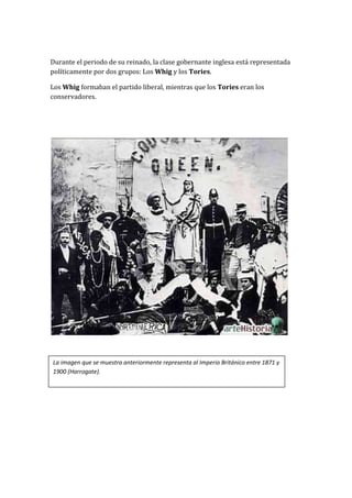 Durante el periodo de su reinado, la clase gobernante inglesa está representada
políticamente por dos grupos: Los Whig y los Tories.

Los Whig formaban el partido liberal, mientras que los Tories eran los
conservadores.




La imagen que se muestra anteriormente representa al Imperio Británico entre 1871 y
1900 (Harrogate).
 