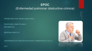 EPOC
(Enfermedad pulmonar obstructiva crónica)
PRESENTADO POR: MARÍA CAMILA RUIZ
PROFESORA: IRMA POLANCO
INFORMÁTICA
MEDICINA GRUPO: B
UNIVERSIDAD DE CIENCIAS APLICADAS Y AMBIENTALES U.D.C.A.
2017
 