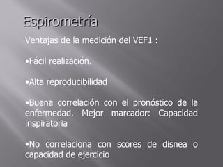 Espirometría
Ventajas de la medición del VEF1 :

•Fácil realización.

•Alta reproducibilidad

•Buena correlación con el pronóstico de la
enfermedad. Mejor marcador: Capacidad
inspiratoria

•No correlaciona con scores de disnea o
capacidad de ejercicio
 