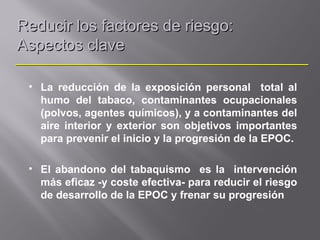 Reducir los factores de riesgo:
Aspectos clave

 • La reducción de la exposición personal total al
   humo del tabaco, contaminantes ocupacionales
   (polvos, agentes químicos), y a contaminantes del
   aire interior y exterior son objetivos importantes
   para prevenir el inicio y la progresión de la EPOC.

 • El abandono del tabaquismo es la intervención
   más eficaz -y coste efectiva- para reducir el riesgo
   de desarrollo de la EPOC y frenar su progresión
 
