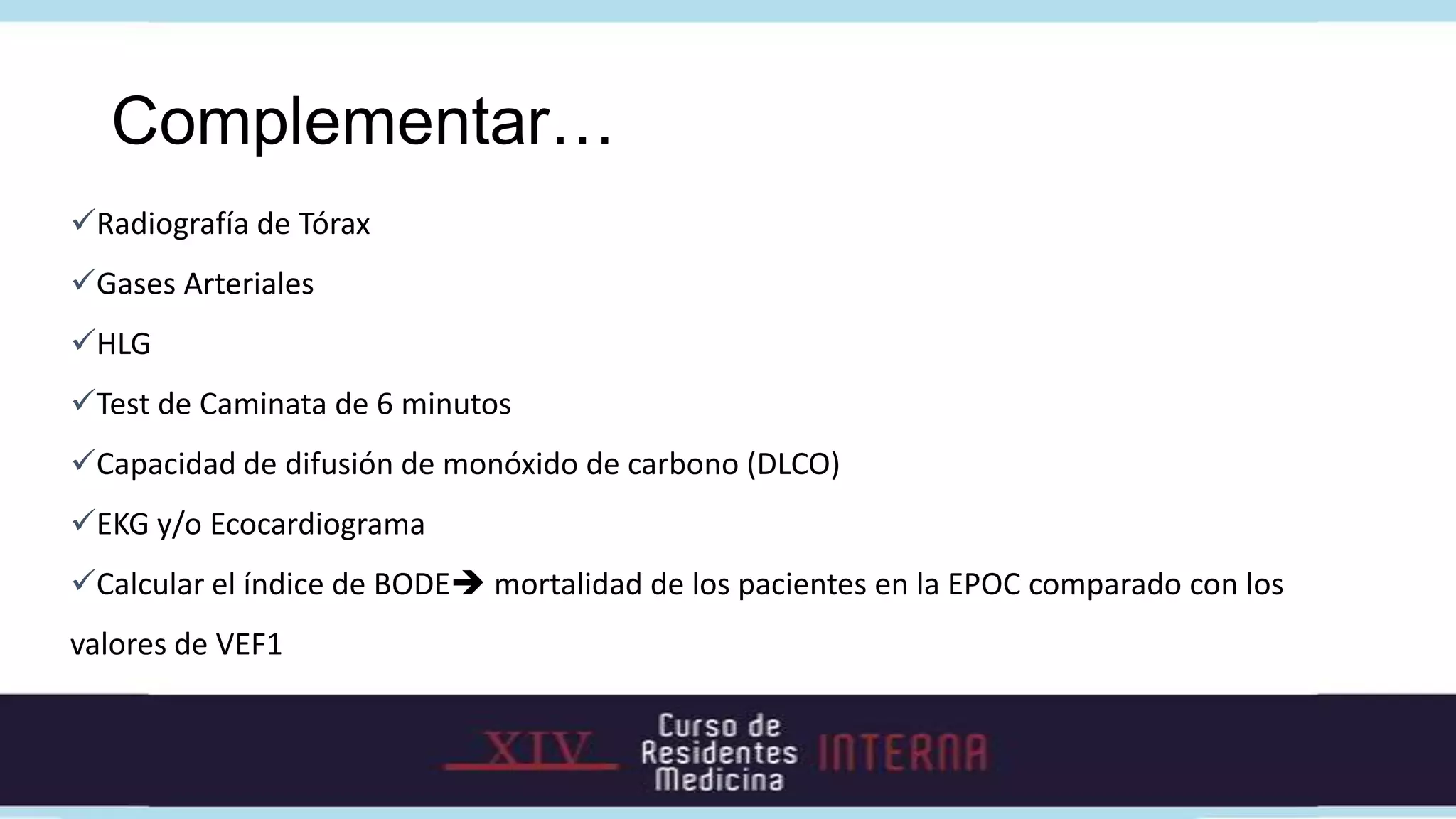 Complementar…
Radiografía de Tórax
Gases Arteriales
HLG
Test de Caminata de 6 minutos
Capacidad de difusión de monóxido de carbono (DLCO)
EKG y/o Ecocardiograma
Calcular el índice de BODE mortalidad de los pacientes en la EPOC comparado con los
valores de VEF1
 