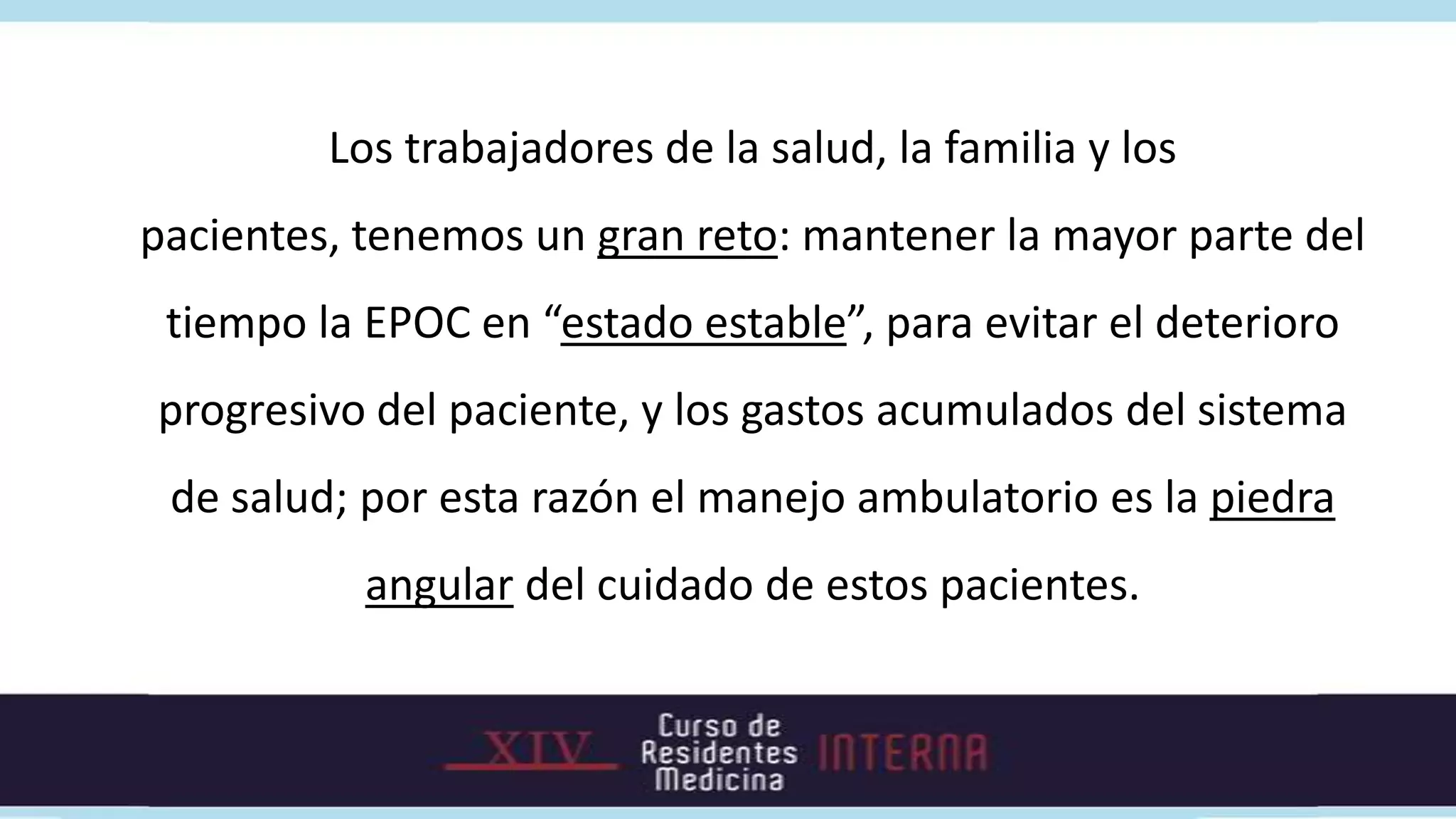 Los trabajadores de la salud, la familia y los
pacientes, tenemos un gran reto: mantener la mayor parte del
 tiempo la EPOC en “estado estable”, para evitar el deterioro
progresivo del paciente, y los gastos acumulados del sistema
 de salud; por esta razón el manejo ambulatorio es la piedra
           angular del cuidado de estos pacientes.
 