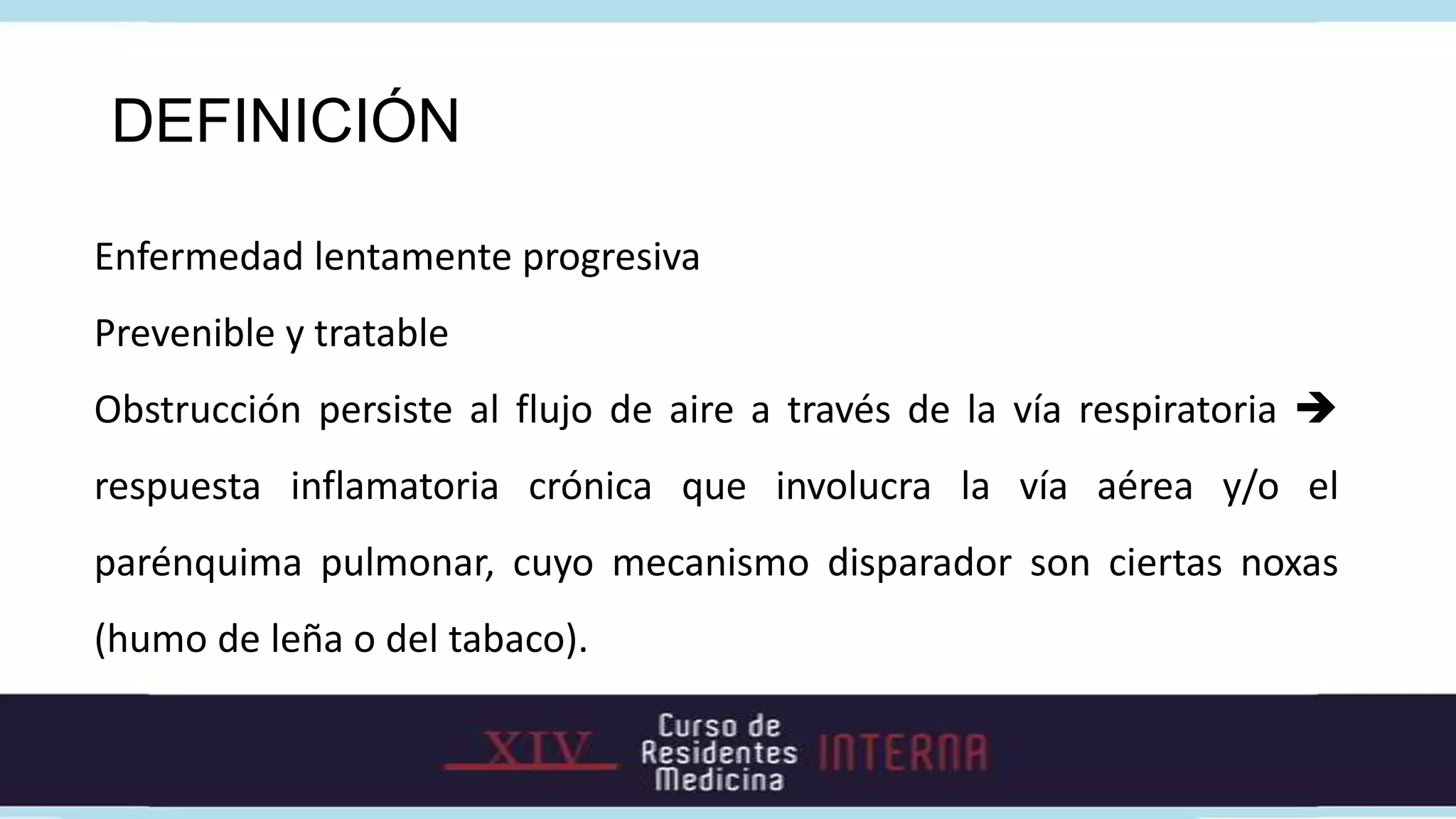 DEFINICIÓN

Enfermedad lentamente progresiva
Prevenible y tratable
Obstrucción persiste al flujo de aire a través de la vía respiratoria 
respuesta inflamatoria crónica que involucra la vía aérea y/o el
parénquima pulmonar, cuyo mecanismo disparador son ciertas noxas
(humo de leña o del tabaco).
 