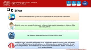  Disnea
Es un síntoma cardinal y una causa importante de discapacidad y ansiedad.
Referida como una sensación de mayor esfuerzo para respirar, pesadez en el pecho, falta
de aire o jadeos.
Se presenta durante el esfuerzo o la actividad física.
Alteración de la mecánica respiratoria como consecuencia de la obstrucción al flujo aéreo
y la hiperinflación pulmonar, alteraciones en el intercambio de gases, disfunción de los
músculos periféricos relacionada con el descondicionamiento físico, distrés psicológico, u
otras comorbilidades
 