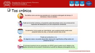  Tos crónica
Se define como una tos que persiste por un periodo prolongado de tiempo, 8
semanas o mas en adultos.
Suele ser el primer síntoma y el paciente suele descartarla como una consecuencia
esperada del tabaquismo y/o de la exposición ambiental.
Inicialmente, la tos puede ser intermitente, pero posteriormente puede estar
presente todos los días, a menudo durante todo el día.
Puede ser productiva o no.
En algunos casos, se puede desarrollar obstrucción significativa al flujo aéreo sin
presencia de tos.
El síncope durante la tos en pacientes con EPOC grave puede ocurrir debido a los
rápidos aumentos de la presión intratorácica durante los ataques prolongados de tos
 