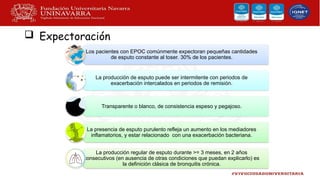  Expectoración
Los pacientes con EPOC comúnmente expectoran pequeñas cantidades
de esputo constante al toser. 30% de los pacientes.
La producción de esputo puede ser intermitente con periodos de
exacerbación intercalados en periodos de remisión.
Transparente o blanco, de consistencia espeso y pegajoso.
La presencia de esputo purulento refleja un aumento en los mediadores
inflamatorios, y estar relacionado con una exacerbación bacteriana.
La producción regular de esputo durante >= 3 meses, en 2 años
consecutivos (en ausencia de otras condiciones que puedan explicarlo) es
la definición clásica de bronquitis crónica.
 