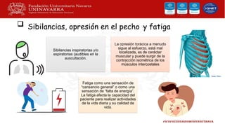  Sibilancias, opresión en el pecho y fatiga
Sibilancias inspiratorias y/o
espiratorias (audibles en la
auscultación.
La opresión torácica a menudo
sigue al esfuerzo, está mal
localizada, es de carácter
muscular y puede surgir de la
contracción isométrica de los
músculos intercostales
Fatiga como una sensación de
“cansancio general” o como una
sensación de “falta de energía”.
La fatiga afecta la capacidad del
paciente para realizar actividades
de la vida diaria y su calidad de
vida.
 