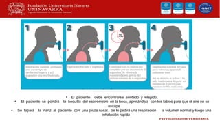 • El paciente debe encontrarse sentado y relajado.
• El paciente se pondrá la boquilla del espirómetro en la boca, apretándola con los labios para que el aire no se
escape
• Se tapará la nariz al paciente con una pinza nasal. Se le pedirá una respiración a volumen normal y luego una
inhalación rápida
 