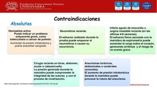 Contraindicaciones
Hemoptisis activa
Puede indicar un problema
subyacente grave, como
tuberculosis o cáncer de pulmón.
Aumentan la presión intratorácica y
podría exacerbar sangrado.
Neumotórax reciente.
El esfuerzo realizado durante la
prueba puede empeorar el
neumotórax o causar su
recurrencia.
Infarto agudo de miocardio o
angina inestable reciente (en las
últimas 4-6 semanas).
El esfuerzo físico asociado con la
maniobra de espirometría puede
aumentar la carga sobre el corazón,
generando arritmias y el riesgo de
un evento grave.
Cirugía reciente en tórax, abdomen,
ocular o cabeza/cuello.
La presión generada durante la
maniobra puede comprometer la
integridad de las suturas y con el
proceso de cicatrización.
Aneurismas torácicos,
abdominales o cerebrales
conocidos.
El aumento de presión intratorácica
durante la maniobra puede
provocar la rotura del aneurisma.
Absolutas
https://www.agamfec.com/wp/wp-content/uploads/2014/07/20-7-50-het.pdf
 