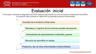 Evaluación inicial
Tras haber confirmado el diagnóstico de EPOC mediante espirometría, con el fin de orientar el tratamiento de la EPOC,
la evaluación debe centrarse en determinar los siguientes aspectos fundamentales:
Gravedad de la limitación al flujo aéreo
Naturaleza y magnitud de los síntomas actuales del paciente
Antecedentes de exacerbaciones moderadas y graves
Recuento de eosinófilos en sangre
Presencia y tipo de otras enfermedades (multimorbilidad)
 
