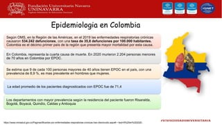 Epidemiologia en Colombia
Según OMS, en la Región de las Américas, en el 2019 las enfermedades respiratorias crónicas
causaron 534.242 defunciones, con una tasa de 35,8 defunciones por 100.000 habitantes.
Colombia es el décimo primer país de la región que presenta mayor mortalidad por esta causa.
En Colombia, representa la cuarta causa de muerte. En 2020 murieron 2.204 personas menores
de 70 años en Colombia por EPOC.
Se estima que 9 de cada 100 personas mayores de 40 años tienen EPOC en el país, con una
prevalencia de 8,9 %, es mas prevalente en hombres que mujeres.
La edad promedio de los pacientes diagnosticados con EPOC fue de 71,4
Los departamentos con mayor prevalencia según la residencia del paciente fueron Risaralda,
Bogotá, Boyacá, Quindío, Caldas y Antioquia
https://www.minsalud.gov.co/Paginas/Muertes-por-enfermedades-respiratorias-cronicas-han-disminuido.aspx#:~:text=9%20en%202020..
 